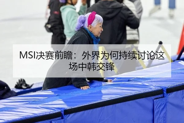 MSI决赛前瞻：外界为何持续讨论这场中韩交锋